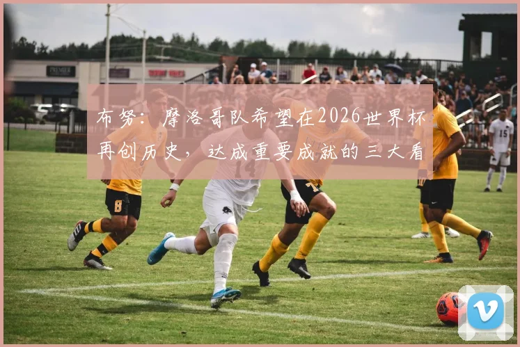 布努:摩洛哥队希望在2026世界杯再创历史,达成重要成就的三大看点分析