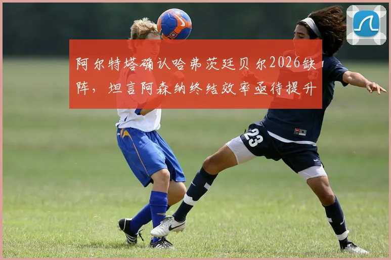 阿尔特塔确认哈弗茨廷贝尔2026缺阵，坦言阿森纳终结效率亟待提升，战术调整方案分析