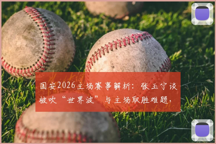国安2026主场赛事解析：张玉宁谈被吹“世界波”与主场取胜难题，附球队战术分析