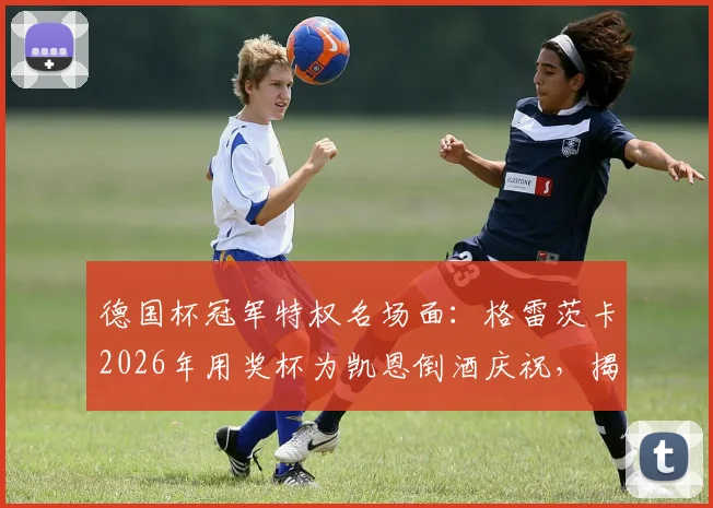 德国杯冠军特权名场面：格雷茨卡2026年用奖杯为凯恩倒酒庆祝，揭秘更衣室狂欢细节