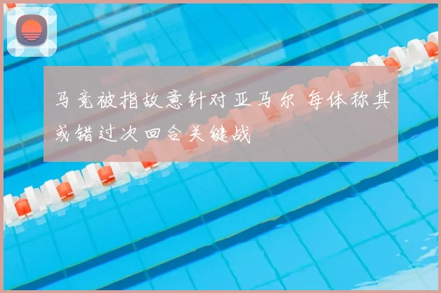 马竞被指故意针对亚马尔 每体称其或错过次回合关键战