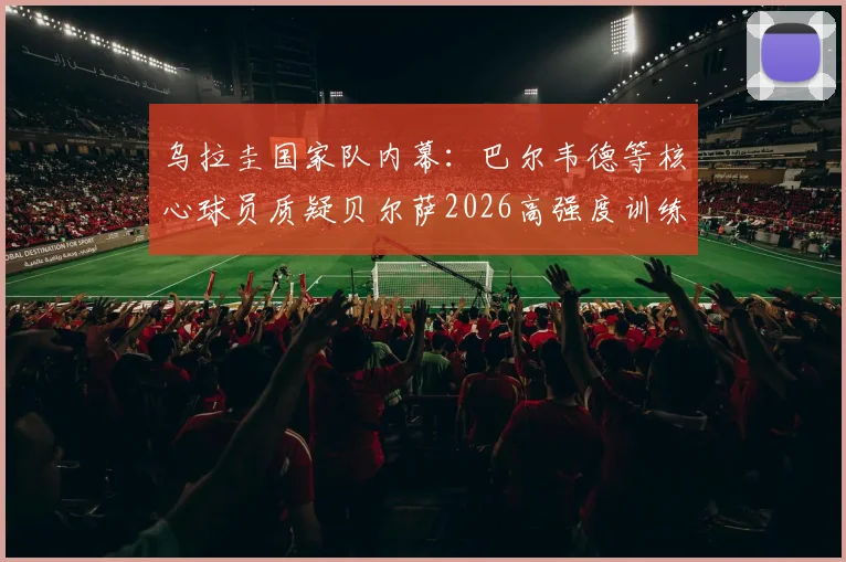 乌拉圭国家队内幕:巴尔韦德等核心球员质疑贝尔萨2026高强度训练方式,战术分歧浮出水面