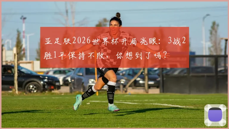 亚足联2026世界杯开局亮眼：3战2胜1平保持不败，你想到了吗？