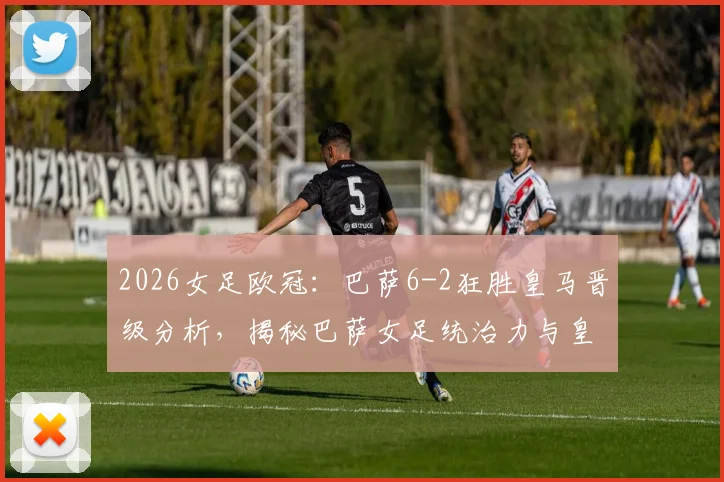 2026女足欧冠:巴萨6-2狂胜皇马晋级分析,揭秘巴萨女足统治力与皇马欧冠征程