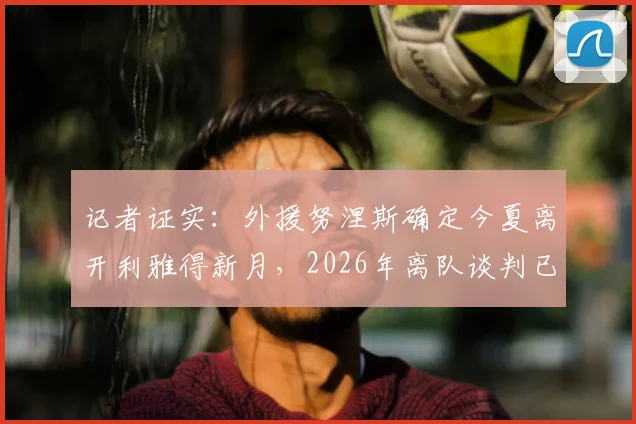 记者证实：外援努涅斯确定今夏离开利雅得新月，2026年离队谈判已获关键进展，未来去向分析