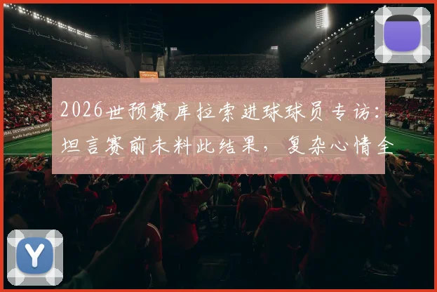 2026世预赛库拉索进球球员专访：坦言赛前未料此结果，复杂心情全记录
