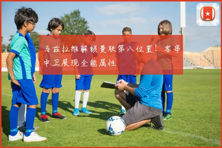 马兹拉维解锁曼联第八位置！客串中卫展现全能属性