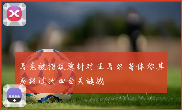 马竞被指故意针对亚马尔 每体称其或错过次回合关键战
