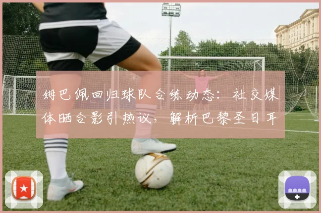 姆巴佩回归球队合练动态：社交媒体晒合影引热议，解析巴黎圣日耳曼核心回归训练场最新消息