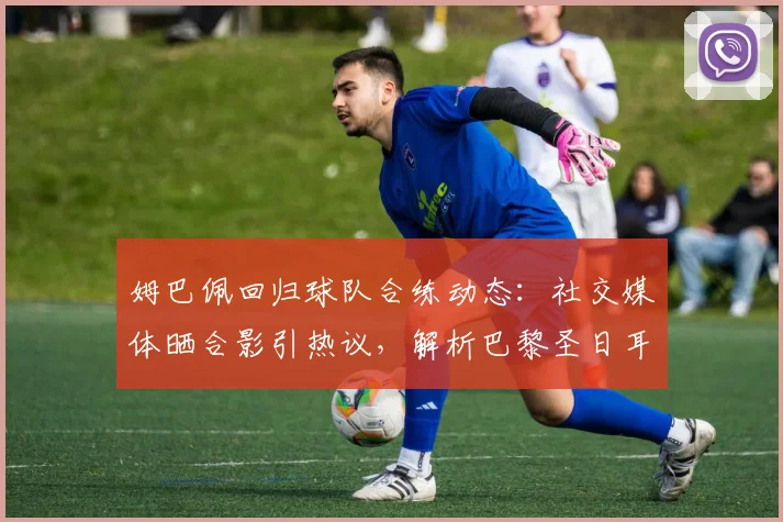 姆巴佩回归球队合练动态：社交媒体晒合影引热议，解析巴黎圣日耳曼核心回归训练场最新消息