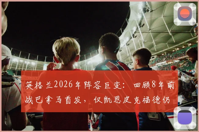 英格兰2026年阵容巨变：回顾8年前战巴拿马首发，仅凯恩皮克福德仍在阵中，索帅时代主力更迭全解析