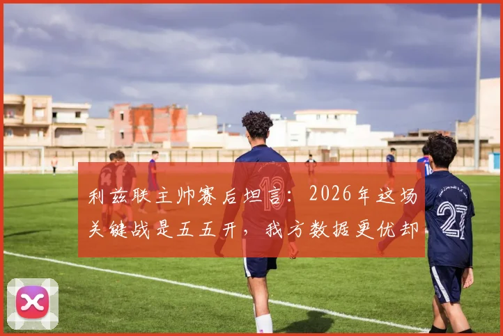 利兹联主帅赛后坦言：2026年这场关键战是五五开，我方数据更优却失分，背后原因深度探讨