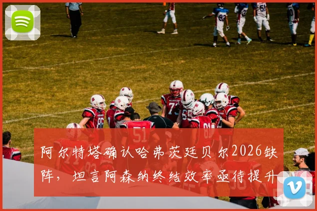 阿尔特塔确认哈弗茨廷贝尔2026缺阵，坦言阿森纳终结效率亟待提升，战术调整方案分析