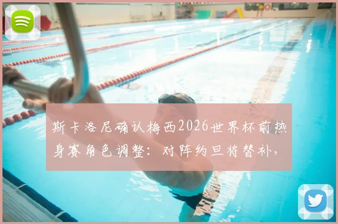 斯卡洛尼确认梅西2026世界杯前热身赛角色调整：对阵约旦将替补，详解战术保护与球队备战策略