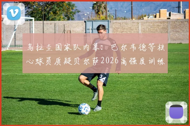 乌拉圭国家队内幕：巴尔韦德等核心球员质疑贝尔萨2026高强度训练方式，战术分歧浮出水面