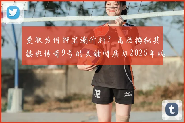 曼联为何押宝谢什科？高层揭秘其接班传奇9号的关键特质与2026年规划