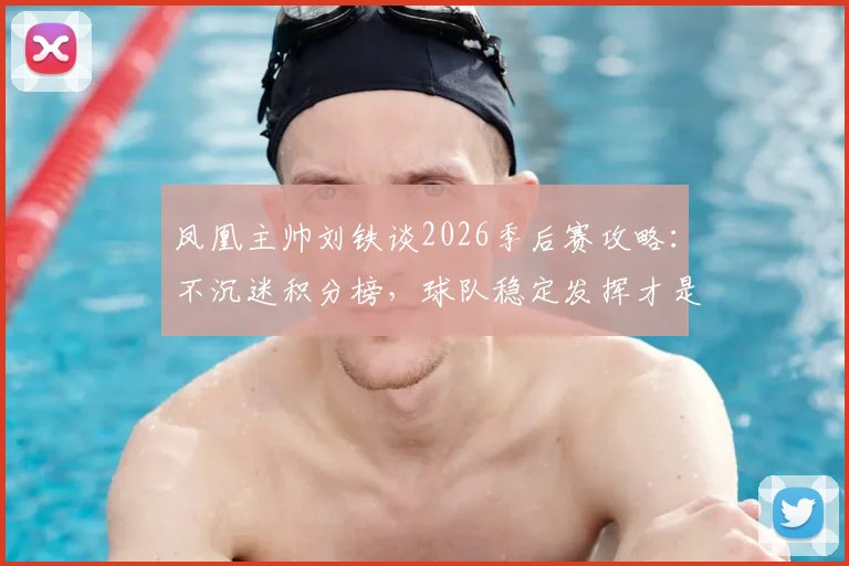 凤凰主帅刘铁谈2026季后赛攻略:不沉迷积分榜,球队稳定发挥才是晋级关键