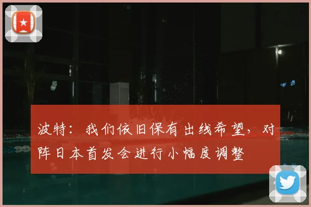 波特：我们依旧保有出线希望，对阵日本首发会进行小幅度调整